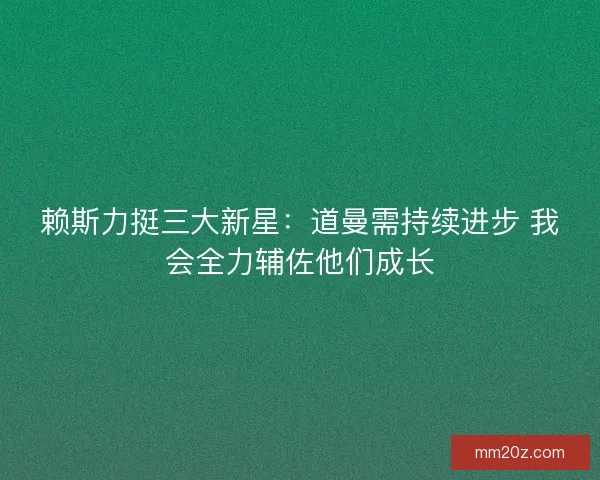 赖斯力挺三大新星：道曼需持续进步 我会全力辅佐他们成长