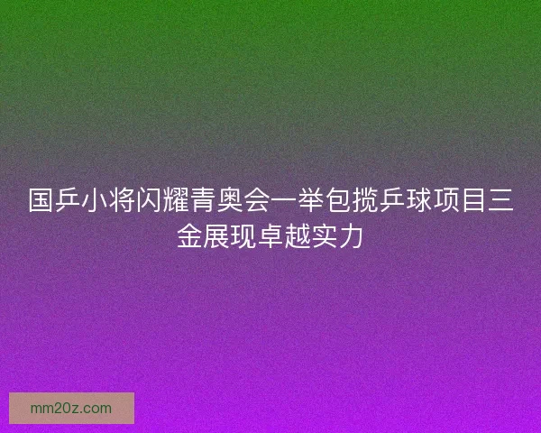国乒小将闪耀青奥会一举包揽乒球项目三金展现卓越实力