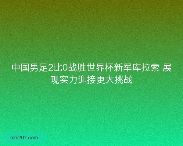 中国男足2比0战胜世界杯新军库拉索 展现实力迎接更大挑战