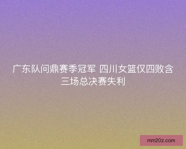 广东队问鼎赛季冠军 四川女篮仅四败含三场总决赛失利