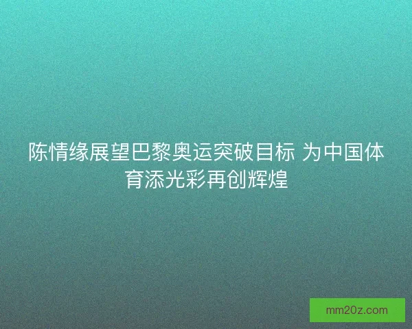 陈情缘展望巴黎奥运突破目标 为中国体育添光彩再创辉煌