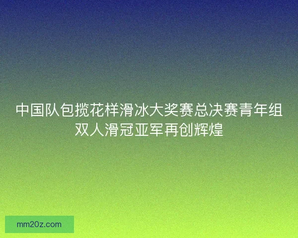中国队包揽花样滑冰大奖赛总决赛青年组双人滑冠亚军再创辉煌