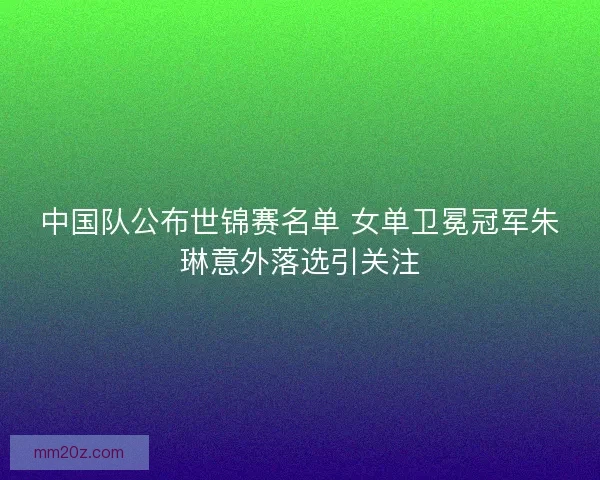 中国队公布世锦赛名单 女单卫冕冠军朱琳意外落选引关注