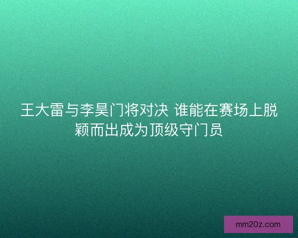 王大雷与李昊门将对决 谁能在赛场上脱颖而出成为顶级守门员