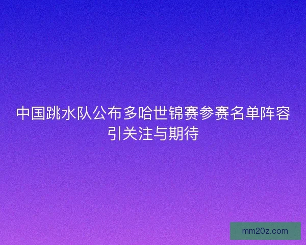 中国跳水队公布多哈世锦赛参赛名单阵容引关注与期待