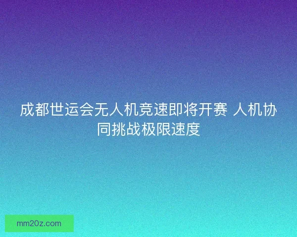 成都世运会无人机竞速即将开赛 人机协同挑战极限速度